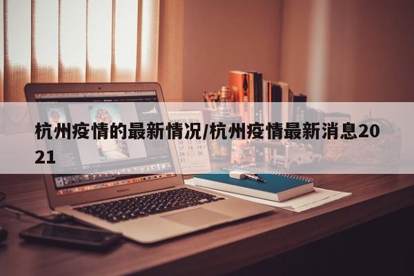 杭州疫情的最新情况/杭州疫情最新消息2021