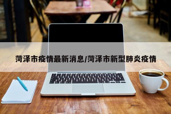 菏泽市疫情最新消息/菏泽市新型肺炎疫情