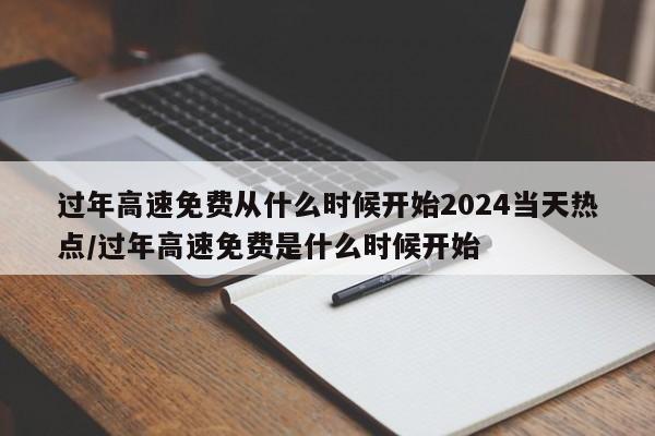 过年高速免费从什么时候开始2024当天热点/过年高速免费是什么时候开始