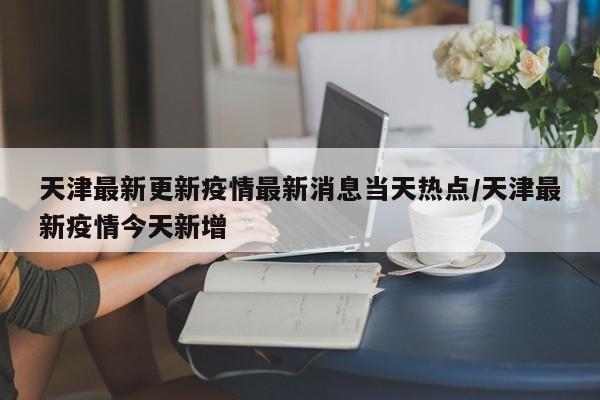 天津最新更新疫情最新消息当天热点/天津最新疫情今天新增