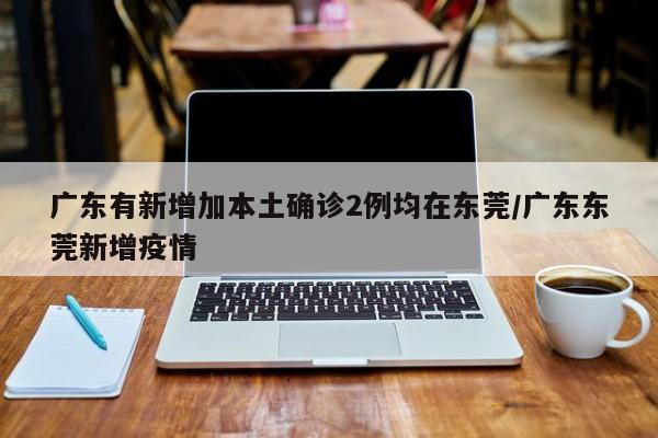 广东有新增加本土确诊2例均在东莞/广东东莞新增疫情
