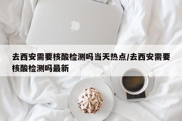 去西安需要核酸检测吗当天热点/去西安需要核酸检测吗最新