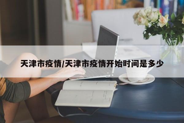 天津市疫情/天津市疫情开始时间是多少